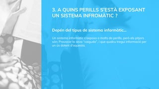 3. A QUINS PERILLS S’ESTÀ EXPOSANT
UN SISTEMA INFROMÀTIC ?
Depén del tipus de sistema informàtic…
Un sistema informàtic s’exposa a molts de perills, però els pitjors
són; Provocar la seva “caiguda”, i que qualcu tregui informació per
un ús dolent d’aquesta.
 