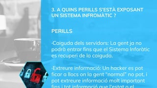 3. A QUINS PERILLS S’ESTÀ EXPOSANT
UN SISTEMA INFROMÀTIC ?
PERILLS
·Caiguda dels servidors: La gent ja no
podrà entrar fins que el Sistema Inforàtic
es recuperi de la caiguda.
·Extreure informació: Un hacker es pot
ficar a llocs on la gent “normal” no pot, i
pot extreure informació molt important
 