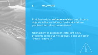 5. MALWARE
El Malware és un software maliciós, que té com a
objectiu infiltar-se i danyar l’ordinador del seu
propietari fora el seu consentiment.
Normalment es propaguen instal·lant el seu
programa sense que ho sapigues, o que un hacker
“infecti” la teva IP.
 