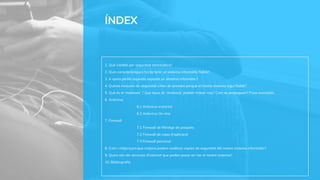 ÍNDEX
1. Què s'entén per seguretat informàtica?
2. Quin característiques ha de tenir un sistema informàtic fiable?
3. A quins perills aquesta exposat un sistema informàtic?
4. Quines mesures de seguretat s'han de prendre perquè el nostre sistema sigui fiable?
5. Què és el ‘malware’ ? Que tipus de ‘malware’ podem trobar-nos? Com es propaguen? Posa exemples.
6. Antivirus
6.1 Antivirus instal·lat
6.2 Antivirus On-line
7. Firewall
7.1 Firewall de filtratge de paquets
7.2 Firewall de capa d’aplicació
7.3 Firewall personal
8. Com i mitjançant que mitjans podem realitzar còpies de seguretat del nostre sistema informàtic?
9. Quins són els recursos d'internet que poden posar en risc el nostre sistema?
10. Blibliografía
 