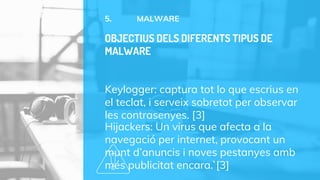 5. MALWARE
Keylogger: captura tot lo que escrius en
el teclat, i serveix sobretot per observar
les contrasenyes. [3]
Hijackers: Un virus que afecta a la
navegació per internet, provocant un
munt d’anuncis i noves pestanyes amb
més publicitat encara.`[3]
OBJECTIUS DELS DIFERENTS TIPUS DE
MALWARE
 
