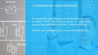 7.2 FIREWALL DE CAPA D’APLICACIÓ
El firewall de capa d’aplicació s’encarrega de vigilar
el tràffic HTTP normalment mirant la sera URL.
Aquest tipus de firewall també s’anomena Proxy.
Permet una navegació per internet controlada. [2]
 