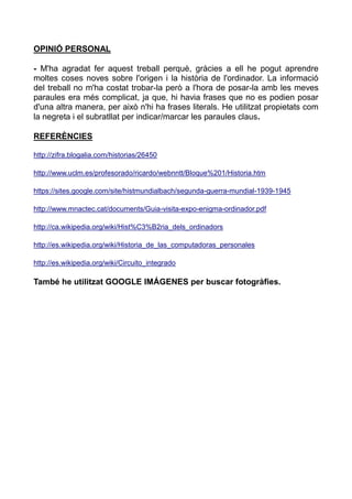 OPINIÓ PERSONAL
- M'ha agradat fer aquest treball perquè, gràcies a ell he pogut aprendre
moltes coses noves sobre l'origen i la història de l'ordinador. La informació
del treball no m'ha costat trobar-la però a l'hora de posar-la amb les meves
paraules era més complicat, ja que, hi havia frases que no es podien posar
d'una altra manera, per això n'hi ha frases literals. He utilitzat propietats com
la negreta i el subratllat per indicar/marcar les paraules claus.
REFERÈNCIES
http://zifra.blogalia.com/historias/26450
http://www.uclm.es/profesorado/ricardo/webnntt/Bloque%201/Historia.htm
https://sites.google.com/site/histmundialbach/segunda-guerra-mundial-1939-1945
http://www.mnactec.cat/documents/Guia-visita-expo-enigma-ordinador.pdf
http://ca.wikipedia.org/wiki/Hist%C3%B2ria_dels_ordinadors
http://es.wikipedia.org/wiki/Historia_de_las_computadoras_personales
http://es.wikipedia.org/wiki/Circuito_integrado
També he utilitzat GOOGLE IMÁGENES per buscar fotogràfies.
 