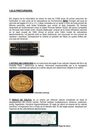 1-ELS PRECURSORS.
Els origens de la informàtica se situen fa més de 3.000 anys. El primer precursor de
l'ordinador (o més aviat de la calculadora) és l'immemorial ÀBAC (l’origen del qual es
remunta als segles III o IV a. C.). L’àbac consisteix en un tauler o marc de fusta proveït de
filferros paral·lels, amb boles foradades que corren al llarg d’aquests. És famosa
l'anècdota de l'enfrontament entre el soldat Thomas Nathan Wood, del servei comptable
de l'Armada dels Estats Units i Kiyoshi Matsuzaki, emprat de la Caixa d'Estalvis nacional
en el Japó ocupat de 1945. Armat el primer amb l'últim model de calculadora
electromecànica i el japonès amb un àbac tradicional, van concursar en cinc proves de
rapidesa i exactitud, corresponent la victòria al portador de l'àbac en quatre d'elles per
una sola de l'americà.
Àbac
L’ASTROLABI CAROLINGI és un instrument del segle X per calcular l’alçada del Sol o de
l’estrella Polar i determinar la latitud, informació imprescindible per a la navegació
marítima. L’astrolabi pot aplicar-se a altres càlculs com determinar l’alçària d’un edifici.
L'astrolabi carolingi
El REGLE DE CÀLCUL és un enginy per efectuar càlculs complexes en base al
desplaçament del nònius central. Permet realitzar multiplicacions, divisions, potències,
arrels, logaritmes i funcions trigonomètriques. El regle de càlcul va emprar-se en càlculs
científics i d’enginyeria fins a finals de la dècada dels 70 del segle passat, desplaçat per
l’aparició de les calculadores electròniques.
Regle de càlcul
 