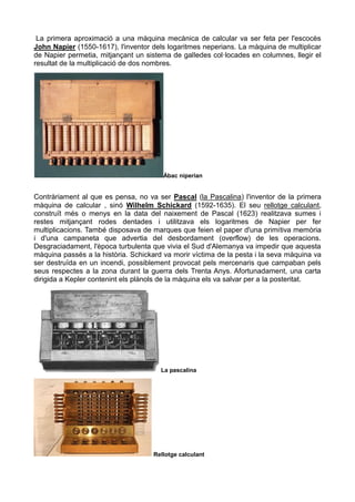 La primera aproximació a una màquina mecànica de calcular va ser feta per l'escocès
John Napier (1550-1617), l'inventor dels logaritmes neperians. La màquina de multiplicar
de Napier permetia, mitjançant un sistema de galledes col·locades en columnes, llegir el
resultat de la multiplicació de dos nombres.
Àbac niperian
Contràriament al que es pensa, no va ser Pascal (la Pascalina) l'inventor de la primera
màquina de calcular , sinó Wilhelm Schickard (1592-1635). El seu rellotge calculant,
construït més o menys en la data del naixement de Pascal (1623) realitzava sumes i
restes mitjançant rodes dentades i utilitzava els logaritmes de Napier per fer
multiplicacions. També disposava de marques que feien el paper d'una primitiva memòria
i d'una campaneta que advertia del desbordament (overflow) de les operacions.
Desgraciadament, l'època turbulenta que vivia el Sud d'Alemanya va impedir que aquesta
màquina passés a la història. Schickard va morir víctima de la pesta i la seva màquina va
ser destruïda en un incendi, possiblement provocat pels mercenaris que campaban pels
seus respectes a la zona durant la guerra dels Trenta Anys. Afortunadament, una carta
dirigida a Kepler contenint els plànols de la màquina els va salvar per a la posteritat.
La pascalina
Rellotge calculant
 
