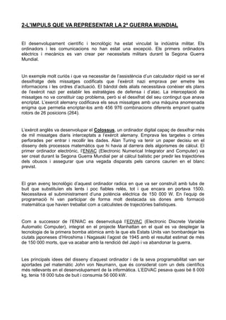 2-L'IMPULS QUE VA REPRESENTAR LA 2ª GUERRA MUNDIAL
El desenvolupament científic i tecnològic ha estat vinculat la indústria militar. Els
ordinadors i les comunicacions no han estat una excepció. Els primers ordinadors
elèctrics i mecànics es van crear per necessitats militars durant la Segona Guerra
Mundial.
Un exemple molt curiós i que va necessitar de l’assistència d’un calculador ràpid va ser el
desxifratge dels missatges codificats que l’exèrcit nazi emprava per emetre les
informacions i les ordres d’actuació. El bàndol dels aliats necessitava conèixer els plans
de l’exèrcit nazi per establir les estratègies de defensa i d’atac. La interceptació de
missatges no va constituir cap problema, però si el desxifrat del seu contingut que anava
encriptat. L’exercit alemany codificava els seus missatges amb una màquina anomenada
enigma que permetia encriptar-los amb 456 976 combinacions diferents emprant quatre
rotors de 26 posicions (264).
L’exèrcit anglès va desenvolupar el Colossus, un ordinador digital capaç de desxifrar més
de mil missatges diaris interceptats a l’exèrcit alemany. Emprava les targetes o cintes
perforades per entrar i recollir les dades. Alan Turing va tenir un paper decisiu en el
disseny dels processos matemàtics que hi havia al darrera dels algorismes de càlcul. El
primer ordinador electrònic, l’ENIAC (Electronic Numerical Integrator and Computer) va
ser creat durant la Segona Guerra Mundial per al càlcul balístic per predir les trajectòries
dels obusos i assegurar que una vegada disparats pels canons caurien en el blanc
previst.
El gran avenç tecnològic d’aquest ordinador radica en que va ser construït amb tubs de
buit que substituïen els lents i poc fiables relés, tot i que encara en portava 1500.
Necessitava el subministrament d’una potència elèctrica de 150 000 W. En l’equip de
programació hi van participar de forma molt destacada sis dones amb formació
matemàtica que havien treballat com a calculistes de trajectòries balístiques.
Com a successor de l’ENIAC es desenvolupà l’EDVAC (Electronic Discrete Variable
Automatic Computer), integrat en el projecte Manhattan en el qual es va desplegar la
tecnologia de la primera bomba atòmica amb la que els Estats Units van bombardejar les
ciutats japoneses d’Hiroshima i Nagasaki l’agost de 1945 amb el resultat estimat de més
de 150 000 morts, que va acabar amb la rendició del Japó i va abandonar la guerra.
Les principals idees del disseny d’aquest ordinador i de la seva programabilitat van ser
aportades pel matemàtic John von Neumann, que és considerat com un dels científics
més rellevants en el desenvolupament de la informàtica. L’EDVAC pesava quasi bé 8 000
kg, tenia 18 000 tubs de buit i consumia 56 000 kW.
 
