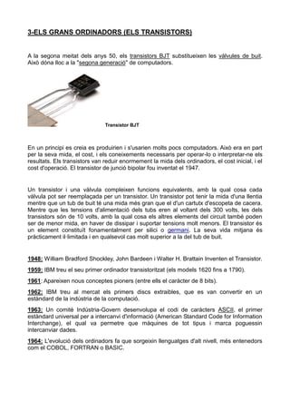 3-ELS GRANS ORDINADORS (ELS TRANSISTORS)
A la segona meitat dels anys 50, els transistors BJT substitueixen les vàlvules de buit.
Això dóna lloc a la "segona generació" de computadors.
Transistor BJT
En un principi es creia es produirien i s'usarien molts pocs computadors. Això era en part
per la seva mida, el cost, i els coneixements necessaris per operar-lo o interpretar-ne els
resultats. Els transistors van reduir enormement la mida dels ordinadors, el cost inicial, i el
cost d'operació. El transistor de junció bipolar fou inventat el 1947.
Un transistor i una vàlvula compleixen funcions equivalents, amb la qual cosa cada
vàlvula pot ser reemplaçada per un transistor. Un transistor pot tenir la mida d'una llentia
mentre que un tub de buit té una mida més gran que el d'un cartutx d'escopeta de cacera.
Mentre que les tensions d'alimentació dels tubs eren al voltant dels 300 volts, les dels
transistors són de 10 volts, amb la qual cosa els altres elements del circuit també poden
ser de menor mida, en haver de dissipar i suportar tensions molt menors. El transistor és
un element constituït fonamentalment per silici o germani. La seva vida mitjana és
pràcticament il·limitada i en qualsevol cas molt superior a la del tub de buit.
1948: William Bradford Shockley, John Bardeen i Walter H. Brattain Inventen el Transistor.
1959: IBM treu el seu primer ordinador transistoritzat (els models 1620 fins a 1790).
1961: Apareixen nous conceptes pioners (entre ells el caràcter de 8 bits).
1962: IBM treu al mercat els primers discs extraibles, que es van convertir en un
estàndard de la indústria de la computació.
1963: Un comitè Indústria-Govern desenvolupa el codi de caràcters ASCII, el primer
estàndard universal per a intercanvi d'informació (American Standard Code for Information
Interchange), el qual va permetre que màquines de tot tipus i marca poguessin
intercanviar dades.
1964: L'evolució dels ordinadors fa que sorgeixin llenguatges d'alt nivell, més entenedors
com el COBOL, FORTRAN o BASIC.
 