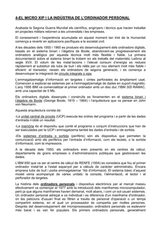 4-EL MICRO XIP I LA INDÚSTRIA DE L'ORDINADOR PERSONAL
Acabada la Segona Guerra Mundial els científics, enginyers i tècnics que havien treballat
en projectes militars retornen a les universitats i les empreses.
El coneixement i l’experiència acumulada en aquest moment tan trist de la Humanitat
comença a revertir en aplicacions pacífiques a la societat civil.
A les dècades dels 1950 i 1960 es produeix els desenvolupament dels ordinadors digitals,
basats en el sistema binari i l’àlgebra de Boole, abandonant-se progressivament els
ordinadors analògics per aquesta tècnica molt més flexible i fiable. La primera
documentació sobre el sistema binari la trobem en els treballs del matemàtic Leibniz al
segle XVII. El volum de les instal·lacions i l’elevat consum d’energia es redueix
ràpidament al substituir els tubs de buit i els relés per un nou element molt més fiable i
eficient: el transistor, neixen els ordinadors de segona generació, i es comença a
desenvolupar la integració de circuits integrats o xips.
L’emmagatzematge d’informació en targetes i cintes perforades és àmpliament usat.
Comencen a explorar-se sistemes per a l’emmagatzematge de dades en suport magnètic.
L’any 1956 IBM va comercialitzar el primer ordinador amb un disc dur, l’IBM 305 RAMAC,
amb una capacitat de 5 Mb.
Els ordinadors digitals dissenyats i construïts es fonamenten en el sistema binari i
l’àlgebra de Boole (George Boole, 1815 – 1864) i l’arquitectura que va pensar en John
von Neumann.
Aquesta arquitectura consta de:
-La unitat central de procés (UCP) executa les ordres del programa i a partir de les dades
d’entrada n’obté un resultat.
-La memòria és el dispositiu que conté el programa o conjunt d’instruccions que han de
ser executades per la UCP i emmagatzema també les dades d’entrada i de sortida.
-Els sistemes d’entrada o sortida (perifèris) són els dispositius que permeten la
comunicació amb els perifèrics per l’entrada d’informació, com els teclats, o la sortida
d’informació, com la impressora.
A la dècada dels 1950, els ordinadors eren presents en els centres de càlcul,
departaments de grans empreses o d’administracions públiques que gestionaven les
dades.
L’IBM 650 que va ser al centre de càlcul de RENFE (1954) es considera que fou el primer
ordinador instal·lat a l’estat espanyol per a càlculs de caràcter administratiu. Encara
emprava tubs de buit i podia emmagatzemar 1kb d’informació. El sistema bàsic d’aquest
model venia acompanyat de vàries unitats: la consola, l’alimentació, el lector i el
perforador de targetes.
La història dels ordinadors personals i dispositius electrònics per al mercat massiu
efectivament va començar el 1977 amb la introducció dels mainframes microcomputador,
però ja que alguns mainframes havien demanat, molt abans, i com un sol usuari sistemes.
Un ordinador personal adreçat a ús individual i es diferencia d'un mainframe d'ordinador,
on les peticions d'usuari final es filtren a través de personal d'operació o un temps
compartint sistema, en el qual un processador és compartia per moltes persones.
Després del desenvolupament del microprocessador, ordinadors personals va esdevenir
més barat i es van fer populars. Els primers ordinadors personals, generalment
 