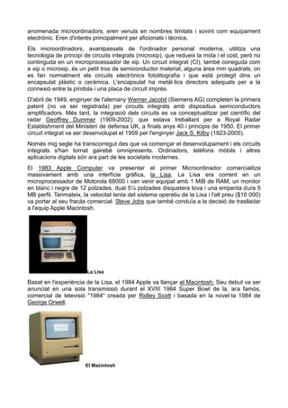anomenada microordinadors, eren venuts en nombres limitats i sovint com equipament
electrònic. Eren d'interès principalment per aficionats i tècnics.
Els microordinadors, avantpassats de l'ordinador personal moderna, utilitza una
tecnologia de principi de circuits integrats (microxip), que redueix la mida i el cost, però no
continguda en un microprocessador de xip. Un circuit integrat (CI), també coneguda com
a xip o microxip, és un petit tros de semiconductor material, alguna àrea mm quadrats, on
es fan normalment els circuits electrònics fotolitografia i que està protegit dins un
encapsulat plàstic o ceràmica. L'encapsulat ha metàl·lics directors adequats per a la
connexió entre la píndola i una placa de circuit imprès.
D'abril de 1949, enginyer de l'alemany Werner Jacobil (Siemens AG) completen la primera
patent (no va ser registrada) per circuits integrats amb dispositius semiconductors
amplificadors. Més tard, la integració dels circuits es va conceptualitzar pel científic del
radar Geoffrey Dummer (1909-2002), que estava treballant per a Royal Radar
Establishment del Ministeri de defensa UK, a finals anys 40 i principis de 1950. El primer
circuit integrat va ser desenvolupat el 1959 per l'enginyer Jack S. Kilby (1923-2005).
Només mig segle ha transcorregut des que va començar el desenvolupament i els circuits
integrats s'han tornat gairebé omnipresents. Ordinadors, telèfons mòbils i altres
aplicacions digitals són ara part de les societats modernes.
El 1983 Apple Computer va presentar el primer Microordinador comercialitza
massivament amb una interfície gràfica, la Lisa. La Lisa era corrent en un
microprocessador de Motorola 68000 i van venir equipat amb 1 MiB de RAM, un monitor
en blanc i negre de 12 polzades, dual 5¼ polzades disquetera tova i una empenta dura 5
MB perfil. Tanmateix, la velocitat lenta del sistema operatiu de la Lisa i l'alt preu ($10 000)
va portar al seu fracàs comercial. Steve Jobs que també conduïa a la decisió de traslladar
a l'equip Apple Macintosh.
La Lisa
Basat en l'experiència de la Lisa, el 1984 Apple va llançar el Macintosh. Seu debut va ser
anunciat en una sola transmissió durant el XVIII 1984 Super Bowl de la, ara famós,
comercial de televisió "1984" creada per Ridley Scott i basada en la novel·la 1984 de
George Orwell.
El Macintosh
 