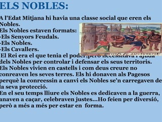 ELS NOBLES: A l'Edat Mitjana hi havia una classe social que eren els Nobles. Els Nobles estaven formats:  -Els Senyors Feudals. -Els Nobles. -Els Cavallers.   El Rei era el que tenia el poder,però necessitava l'ajuda dels Nobles per controlar i defensar els seus territoris. Els Nobles vivien en castells i com deus creure no conreaven les seves terres. Els hi donaven als Pagesos perquè la conreessin a canvi els Nobles   se'n carregaven de la seva protecció.  En el seu temps lliure els Nobles es dedicaven a la guerra, anaven a caçar, celebraven justes...Ho feien per diversió, però a més a més per estar en  forma. 