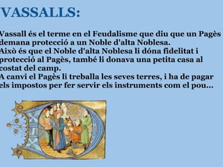 VASSALLS: Vassall és el terme en el Feudalisme que diu que un Pagès demana protecció a un Noble d'alta Noblesa.  Això és que el Noble d'alta Noblesa li dóna fidelitat i protecció al Pagès, també li donava una petita casa al costat del camp. A canvi el Pagès li treballa les seves terres, i ha de pagar els impostos per fer servir   els instruments com el pou...    