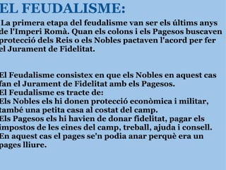 EL FEUDALISME:   La primera etapa del feudalisme van ser els últims anys de l'Imperi Romà. Quan els colons i els Pagesos buscaven protecció dels Reis o els Nobles pactaven l'acord per fer el Jurament de Fidelitat.     El Feudalisme consistex en que els Nobles en aquest cas fan el Jurament de Fidelitat amb els Pagesos. El Feudalisme es tracte de: Els Nobles els hi donen protecció econòmica i militar, també una petita casa al costat del camp. Els Pagesos els hi havien de donar fidelitat, pagar els impostos de les eines del camp, treball, ajuda i consell. En aquest cas el pages se'n podia anar perquè era un pages lliure. 