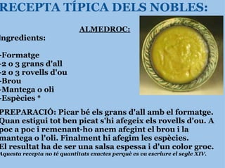 RECEPTA TÍPICA DELS NOBLES: ALMEDROC: I ngredients:   -Formatge -2 o 3 grans d'all -2 o 3 rovells d'ou -Brou -Mantega o oli  -Espècies * PREPARACIÓ: Picar bé els grans d'all amb el formatge. Quan estigui tot ben picat s'hi afegeix els rovells d'ou. A poc a poc i remenant-ho anem afegint el brou i la mantega o l'oli. Finalment hi afegim les espècies. El resultat ha de ser una salsa espessa i d'un color groc. Aquesta recepta no té quantitats exactes perquè es va escriure el segle XIV. 