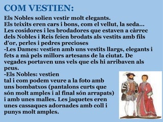 Els Nobles solien vestir molt elegants. Els teixits eren cars i bons, com el vellut, la seda... Les cosidores i les brodadores que estaven a càrrec dels Nobles i Reis feien brodats als vestits amb fils d'or, perles i pedres precioses -Les Dames: vestien amb uns vestits llargs, elegants i fets a mà pels millors artesans de la ciutat. De vegades portaven uns vels que els hi arribaven als peus. -Els Nobles: vestien tal i com podem veure a la foto amb  uns bombatxos (pantalons curts que  són molt amples i al final són arrapats) i amb unes malles. Les jaquetes eren  unes cassaques adornades amb coll i punys molt amples.                 COM VESTIEN: 