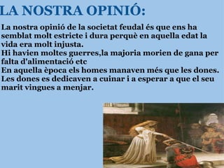 LA NOSTRA OPINIÓ: La nostra opinió de la societat feudal és que ens ha semblat molt estricte i dura perquè en aquella edat la vida era molt injusta. Hi havien moltes guerres,la majoria morien de gana per falta d'alimentació etc En aquella època els homes manaven més que les dones. Les dones es dedicaven a cuinar i a esperar a que el seu marit vingues a menjar. 