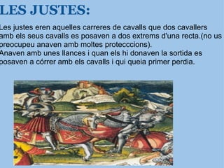 LES JUSTES: Les justes eren aquelles carreres de cavalls que dos cavallers amb els seus cavalls   es posaven a dos extrems d'una recta.(no us preocupeu anaven amb moltes protecccions). Anaven amb unes llances i quan els hi donaven la sortida es posaven a córrer amb els cavalls i qui queia primer perdia. 