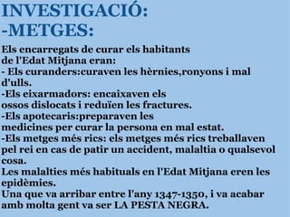 INVESTIGACIÓ: -METGES: Els encarregats de curar els habitants  de l'Edat Mitjana eran: - Els curanders:curaven les hèrnies,ronyons i mal d'ulls. -Els eixarmadors: encaixaven els  ossos dislocats i reduïen les fractures.  -Els apotecaris:preparaven les  medicines per curar la persona en mal estat. -Els metges més rics: els metges més rics treballaven pel rei en cas de patir un accident, malaltia o qualsevol cosa. Les malalties més habituals en l'Edat Mitjana eren les epidèmies. Una que va arribar entre l'any 1347-1350, i va acabar amb molta gent va ser LA PESTA NEGRA. 