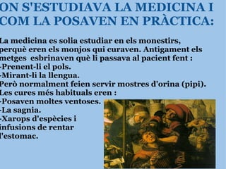 ON S'ESTUDIAVA LA MEDICINA I COM LA POSAVEN EN PRÀCTICA: La medicina es solia estudiar en els monestirs, perquè eren els monjos qui curaven. Antigament els metges  esbrinaven què li passava al pacient fent :  -Prenent-li el pols. -Mirant-li la   llengua. Però normalment feien servir mostres d'orina (pipi).   Les cures més habituals eren : -Posaven moltes ventoses. -La sagnia. -Xarops d'espècies i  infusions de rentar  l'estomac. 