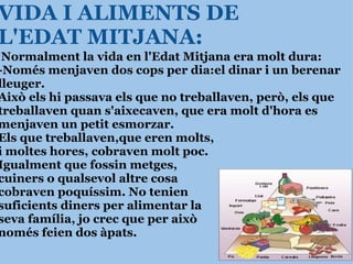 VIDA I ALIMENTS DE L'EDAT MITJANA:   Normalment la vida en l'Edat Mitjana era molt dura: -Només menjaven dos cops per dia:el dinar i un berenar lleuger. Això els hi passava els que no treballaven, però, els que treballaven quan s'aixecaven, que era molt d'hora es menjaven un petit esmorzar. Els que treballaven,que eren molts, i moltes hores, cobraven molt poc. Igualment que fossin metges, cuiners o qualsevol altre cosa  cobraven poquíssim. No tenien  suficients diners per alimentar la  seva família, jo crec que per això  només feien dos àpats.    