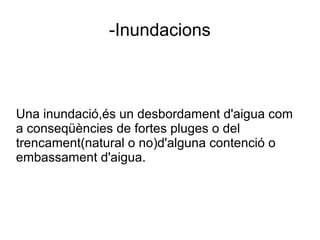 -Inundacions
Una inundació,és un desbordament d'aigua com
a conseqüències de fortes pluges o del
trencament(natural o no)d'alguna contenció o
embassament d'aigua.
 