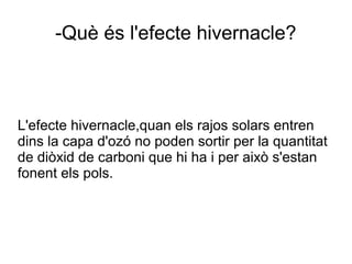 L'efecte hivernacle,quan els rajos solars entren
dins la capa d'ozó no poden sortir per la quantitat
de diòxid de carboni que hi ha i per això s'estan
fonent els pols.
-Què és l'efecte hivernacle?
 