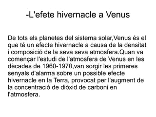 -L'efete hivernacle a Venus
De tots els planetes del sistema solar,Venus és el
que té un efecte hivernacle a causa de la densitat
i composició de la seva seva atmosfera.Quan va
començar l'estudi de l'atmosfera de Venus en les
dècades de 1960-1970,van sorgir les primeres
senyals d'alarma sobre un possible efecte
hivernacle en la Terra, provocat per l'augment de
la concentració de diòxid de carboni en
l'atmosfera.
 