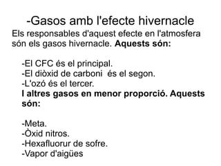 -Gasos amb l'efecte hivernacle
Els responsables d'aquest efecte en l'atmosfera
són els gasos hivernacle. Aquests són:
-El CFC és el principal.
-El diòxid de carboni és el segon.
-L'ozó és el tercer.
I altres gasos en menor proporció. Aquests
són:
-Meta.
-Òxid nitros.
-Hexafluorur de sofre.
-Vapor d'aigües
 
