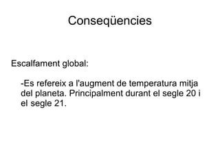Conseqüencies
Escalfament global:
-Es refereix a l'augment de temperatura mitja
del planeta. Principalment durant el segle 20 i
el segle 21.
 