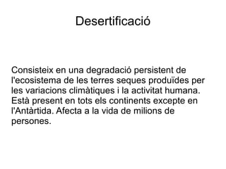 Desertificació
Consisteix en una degradació persistent de
l'ecosistema de les terres seques produïdes per
les variacions climàtiques i la activitat humana.
Està present en tots els continents excepte en
l'Antàrtida. Afecta a la vida de milions de
persones.
 