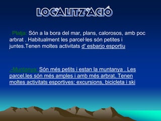 LOCALITZACIÓ.Platja: Són a la boradel mar, plans, calorosos, ambpocarbrat . Habitualment les parcel·lessónpetitesijuntes.Tenenmoltesactivitatsd' esbarjoesportiu.-Muntanya: Sónméspetitsiestan la muntanya . Les parcel.lessónmésamplesiambmésarbrat. Tenenmoltesactivitatsesportives: excursions, bicicleta i ski