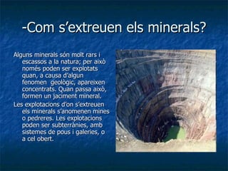 -Com s’extreuen els minerals? Alguns minerals són molt rars i escassos a la natura; per això només poden ser explotats quan, a causa d’algun fenomen  geològic, apareixen concentrats. Quan passa això, formen un jaciment mineral. Les explotacions d’on s’extreuen els minerals s’anomenen mines o pedreres. Les explotacions poden ser subterrànies, amb sistemes de pous i galeries, o a cel obert. 