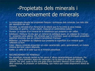 -Propietats dels minerals i reconeixement de minerals La mineralogia estudia les propietats físiques i químiques dels minerals. Les més útils per identificar-los són: Densitat: La densitat d’un mineral és la relació que hi ha entre la seva massa, mesurada en grams, i el seu volum, mesurat en centímetres cúbics. Duresa: La duresa d’un mineral és la resistència que presenta a ser ratllat. Exfoliació i fractura: Es diu que un mineral té exfoliació quan, en colpejar-lo i trencar-lo , presenta cares planes. Els minerals que no s’exfolien, quan es trenquen presenten aspectes diversos, que en conjunt s’anomenen fractura. Brillantor: La brillantor és l’aspecte que presenta la superfície d’un mineral quan reflecteix la llum. Color: Alguns minerals presenten un color característic, peró, generalment, un mateix mineral pot tenir colors diferents. Ratlla: La ratlla és el color que té el mineral polvoritzat. RECONEIXEMENT DE MINERALS Per identificar minerals també es fan servir d’ altres característiques químiques. Per exemple, l’àcid clorhídric ataca els carbonats i en la reacció es desprèn diòxid de carboni. Per això, quan es tira una gota d’àcid clorhídric damunt d’una calcita o d’un altre carbonat, es produeix un bombolleig, que indica que s’està desprenent dióxid de carboni . 