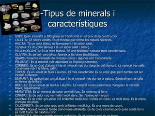 -Tipus de minerals i característiques GUIX: Quan s’escalfa a 100 graus es transforma en el guix de la construcció CALCITA: Té colors variats. És el mineral que forma les roques calcàries. HALITA: Té un color blanc; és transparent i té sabor salat. SILVINA: És de color taronja i té un sabor salat i amarg. MICA MOSCOVITA: És la mica blanca. Té una brillantor nacrada molt característica. OLIVINA: És de colr verd oliva. Apareix a les laves basàltiques. QUARS: Presenta varietats de diversos colors i algunes són transparents. FELDSPAT: És el mineral més abundant de l’escorça terrestre. CORINDÓ: És un òxid d’alumini i és el mineral més dur després del diamant. La varietat vermella s’anomena robí i la blava, zafir. TOPAZI: És un silicat de fluor i alumini. El més característic és de color groc però també pot ser incolor o blavenc DIAMANT: És carboni pur cristal.litzat i és el mineral més dur de la natura. Generalment es talla en forma de brillant. BERIL.LE: És un silicat de beril.le i alumini. La varietat verda s’anomena maragda i la varietat blava, aiguamarina. HEMATITES: És un mineral de color vermell fosc. Se n’extreu el ferro CINABRI: És de color roig vermelló i molt dens. Se n’extreu el mercuri GALENA: És de color gris plom i té brillantor metàl.lica. Exfolia en cubs i és molt dens. És la mena principal de plom. CALCOPIRITA: És de color groc amb brillantor metàl.lica. És una mena de coure. BLENDA: Aquest mineral també s’anomena esfalerita. És de color caramel però quan conté ferro és molt fosca. Se n’extreu zinc MAGNETITA: Mostra cristalls negres metàl.lics. És el mineral més ric en ferro. 