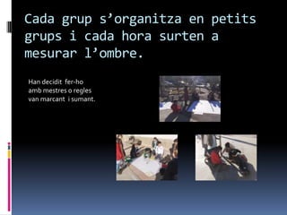 Cada grup s’organitza en petits
grups i cada hora surten a
mesurar l’ombre.
Han decidit fer-ho
amb mestres o regles
van marcant i sumant.
 