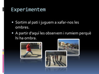 Experimentem

 Sortim al pati i juguem a xafar-nos les
  ombres.
 A partir d’aquí les observem i rumiem perquè
  hi ha ombra.
 