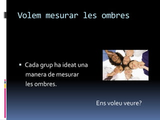 Volem mesurar les ombres




 Cada grup ha ideat una
  manera de mesurar
  les ombres.

                           Ens voleu veure?
 
