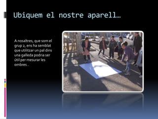 Ubiquem el nostre aparell…


A nosaltres, que som el
grup 2, ens ha semblat
que utilitzar un pal dins
una galleda podria ser
útil per mesurar les
ombres .
 
