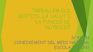 TREBALLEM ELS 
SENTITS, LA SALUT I 
LA FUNCIÓ DE 
NUTRICIÓ 
3r 4t i 5è 
CONEIXEMENT DEL MEDI NATURAL 
ESCOLA D’ALINS 
 