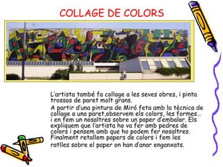 COLLAGE DE COLORS L’artista també fa collage a les seves obres, i pinta trossos de paret molt grans.  A partir d’una pintura de Miró feta amb la tècnica de collage a una paret,observem els colors, les formes… i en fem un nosaltres sobre un paper d’embalar. Els expliquem que l’artista ho va fer amb pedres de colors i pensem amb que ho podem fer nosaltres. Finalment retallem papers de colors i fem les ratlles sobre el paper on han d’anar enganxats. 