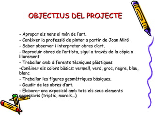 OBJECTIUS DEL PROJECTE - Apropar als nens al món de l’art. - Conèixer la professió de pintor a partir de Joan Miró - Saber observar i interpretar obres d’art. - Reproduir obres de l’artista, sigui a través de la còpia o lliurement - Treballar amb diferents tècniques plàstiques -Conèixer els colors bàsics: vermell, verd, groc, negre, blau, blanc - Treballar les figures geomètriques bàsiques. - Gaudir de les obres d’art. - Elaborar una exposició amb tots els seus elements necessaris (triptic, murals...) 