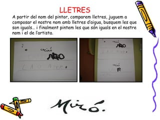 LLETRES A partir del nom del pintor, comparem lletres, juguem a composar el nostre nom amb lletres d’aigua, busquem les que son iguals… i finalment pintem les que són iguals en el nostre nom i el de l’artista . 
