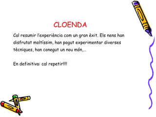 CLOENDA Cal resumir l’experiència com un gran èxit. Els nens han  disfrutat moltíssim, han pogut experimentar diverses  tècniques, han conegut un nou món,… En definitiva: cal repetir!!!! 