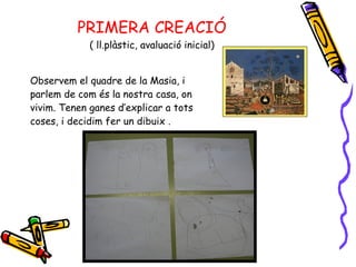 PRIMERA CREACIÓ ( ll.plàstic, avaluació inicial) Observem el quadre de la Masia, i parlem de com és la nostra casa, on  vivim. Tenen ganes d’explicar a tots coses, i decidim fer un dibuix . 