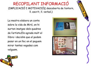 RECOPILANT INFORMACIÓ (IMPLICACIÓ I MOTIVACIÓ)( descoberta de l’entorn, ll. escrit, ll. verbal,) La mestra elabora un conte  sobre la vida de Miró, on hi surten imatges dels quadres  de l’artista.Els agrada molt el  llibre i decidim que el podem  posar en un lloc on el poguem mirar tantes vegades com volguem.  