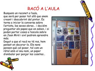 RACÓ A L’AULA Busquem un raconet a l’aula,  que serà per posar tot allò que anem creant i descobrint del pintor. Es torna a iniciar la conversa sobre l’artista, les seves obres… i decidim preguntar als papes que en saben, i si poden portar coses a l’escola sobre en Joan Miró i així podrem aprendre més. Degut a que el racó no té res, hem pensat en decorar-lo. Els nens pensen què cal posar, tal com un rètol amb el seu nom, un paper d’embalar per penjar les cosetes… 