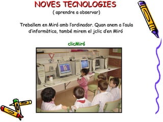NOVES TECNOLOGIES  ( aprendre a observar) Treballem en Miró amb l’ordinador. Quan anem a l’aula d’informàtica, també mirem el jclic d’en Miró  clicMiró 