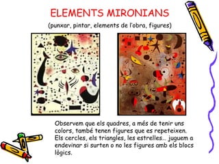 ELEMENTS MIRONIANS (punxar, pintar, elements de l’obra, figures) Observem que els quadres, a més de tenir uns colors, també tenen figures que es repeteixen.  Els cercles, els triangles, les estrelles… juguem a endevinar si surten o no les figures amb els blocs lògics. 