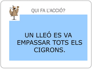QUI FA L’ACCIÓ?



  UN LLEÓ ES VA
EMPASSAR TOTS ELS
    CIGRONS.
 
