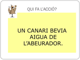 QUI FA L’ACCIÓ?



UN CANARI BEVIA
     AIGUA DE
  L’ABEURADOR.
 