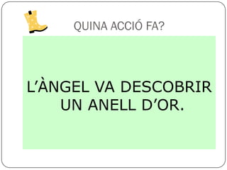 QUINA ACCIÓ FA?



L’ÀNGEL VA DESCOBRIR
    UN ANELL D’OR.
 